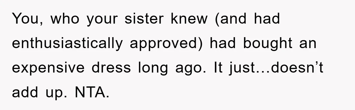 You, who your sister knew (and had enthusiastically approved) had bought an expensive dress long ago. It just…doesn’t add up. NTA.