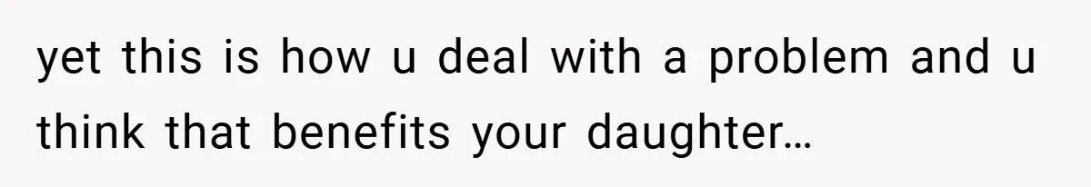 yet this is how u deal with a problem and u think that benefits your daughter…
