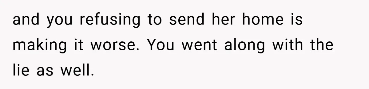 and you refusing to send her home is making it worse. You went along with the lie as well.