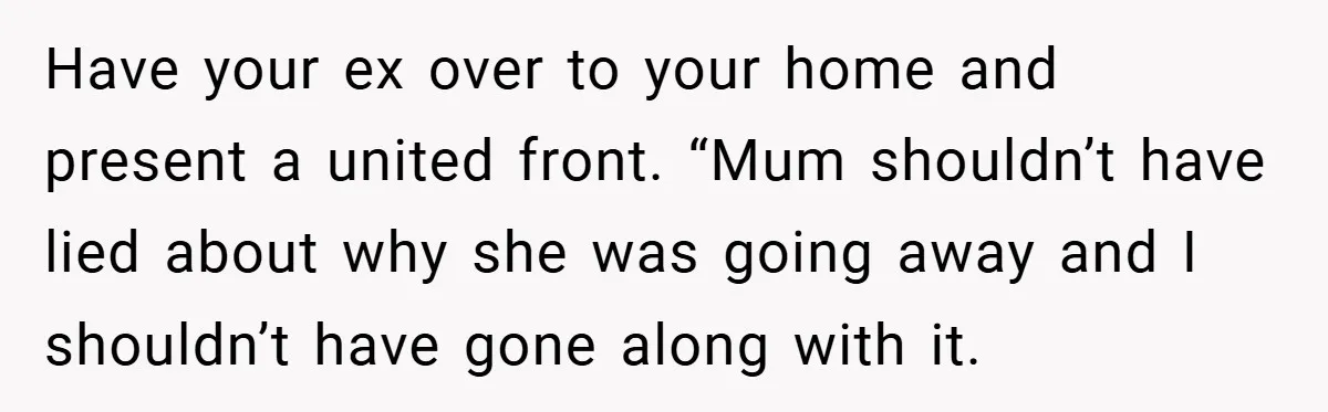 Have your ex over to your home and present a united front. “Mum shouldn’t have lied about why she was going away and I shouldn’t have gone along with it.
