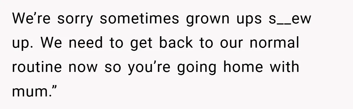 We’re sorry sometimes grown ups s__ew up. We need to get back to our normal routine now so you’re going home with mum.”