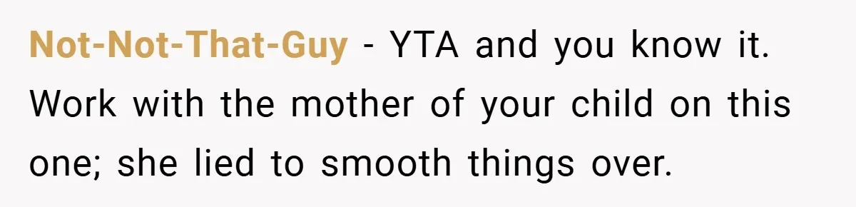 Not-Not-That-Guy − YTA and you know it. Work with the mother of your child on this one; she lied to smooth things over.