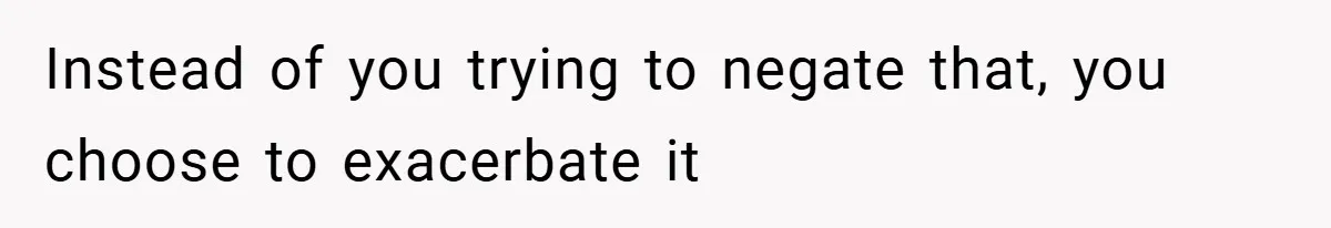 Instead of you trying to negate that, you choose to exacerbate it
