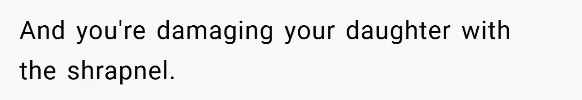 And you're damaging your daughter with the shrapnel.