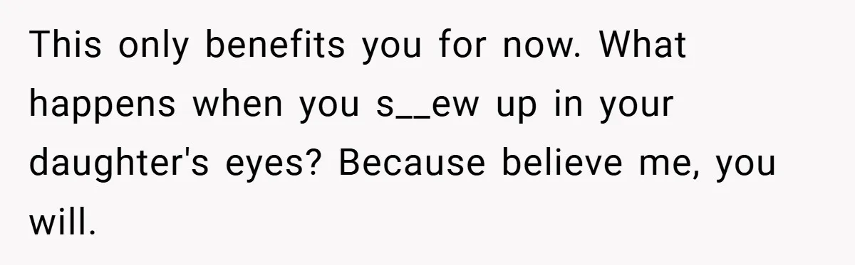This only benefits you for now. What happens when you s__ew up in your daughter's eyes? Because believe me, you will.