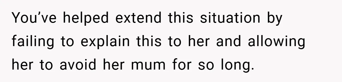 You’ve helped extend this situation by failing to explain this to her and allowing her to avoid her mum for so long.