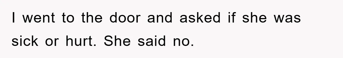 I went to the door and asked if she was sick or hurt. She said no.