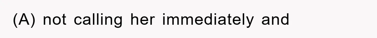 (A) not calling her immediately and