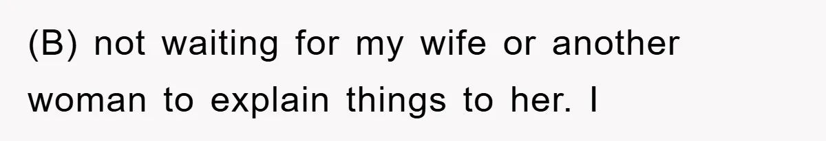 (B) not waiting for my wife or another woman to explain things to her. I