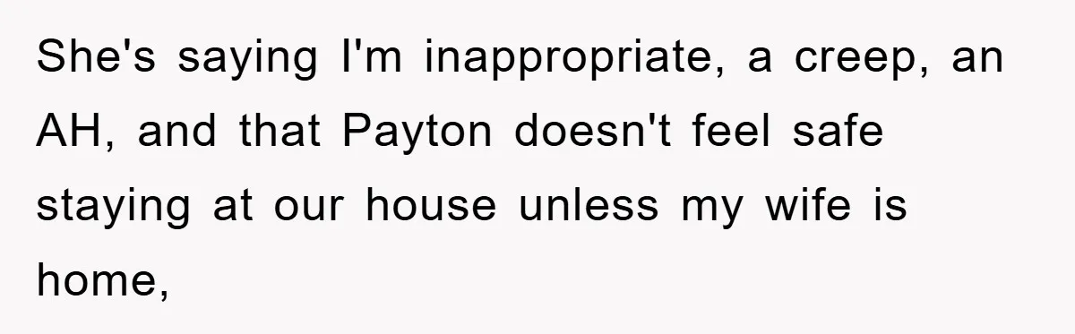 She's saying I'm inappropriate, a creep, an AH, and that Payton doesn't feel safe staying at our house unless my wife is home,