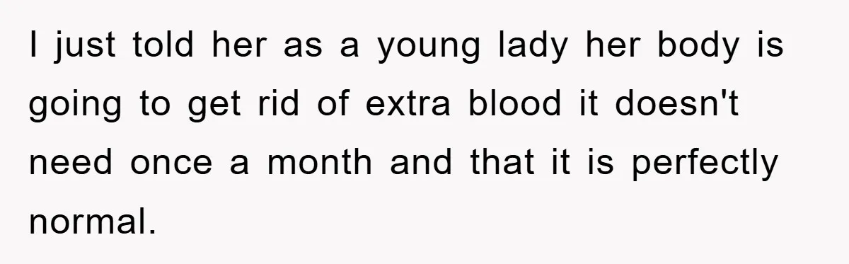 I just told her as a young lady her body is going to get rid of extra blood it doesn't need once a month and that it is perfectly normal.