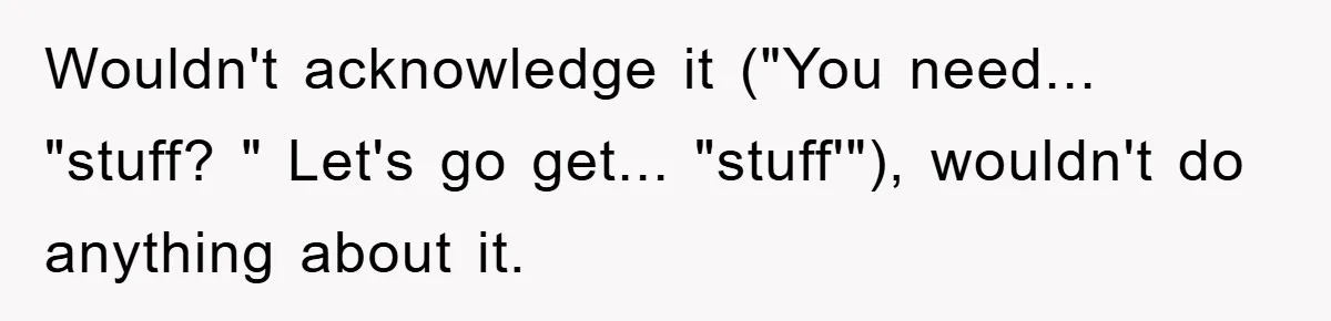 Wouldn't acknowledge it ("You need... "stuff? " Let's go get... "stuff'"), wouldn't do anything about it.