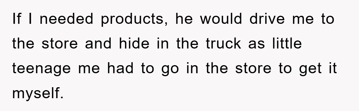 If I needed products, he would drive me to the store and hide in the truck as little teenage me had to go in the store to get it myself.