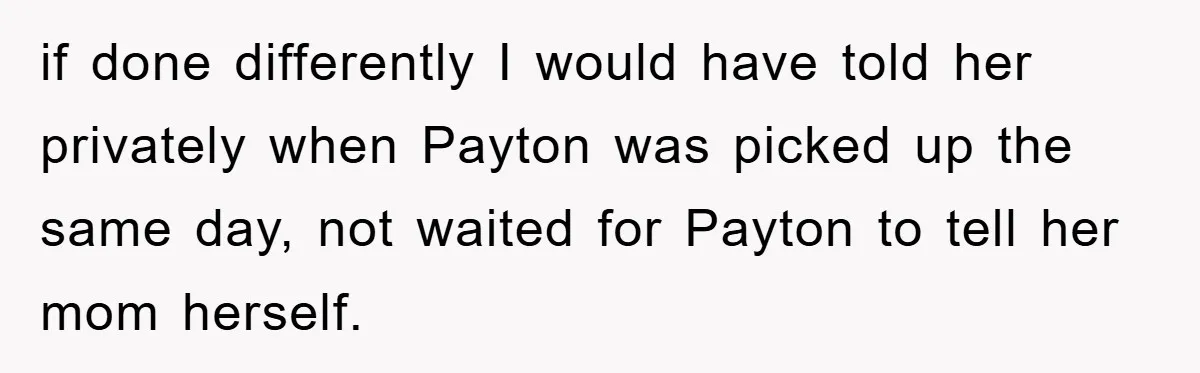 if done differently I would have told her privately when Payton was picked up the same day, not waited for Payton to tell her mom herself.