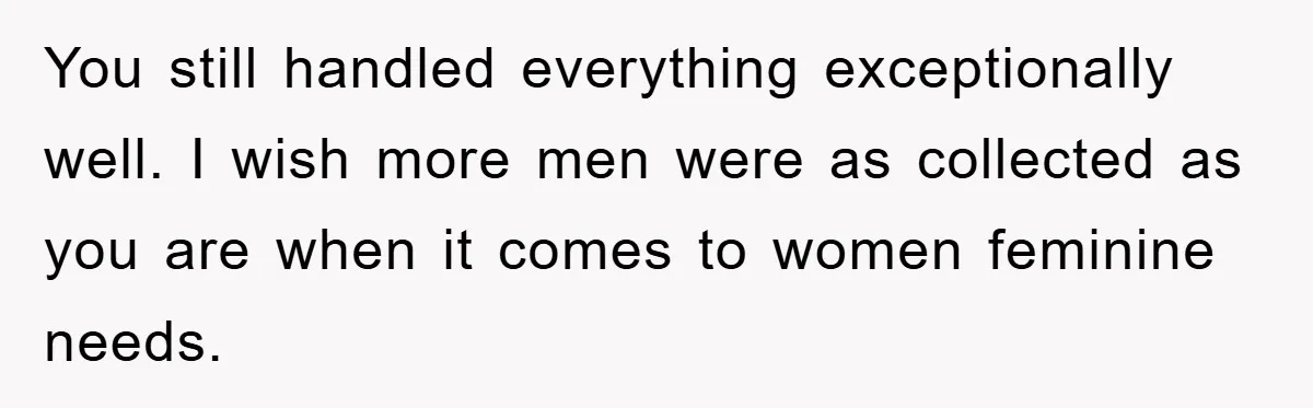 You still handled everything exceptionally well. I wish more men were as collected as you are when it comes to women feminine needs.