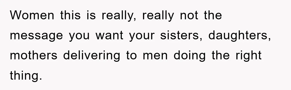 Women this is really, really not the message you want your sisters, daughters, mothers delivering to men doing the right thing.