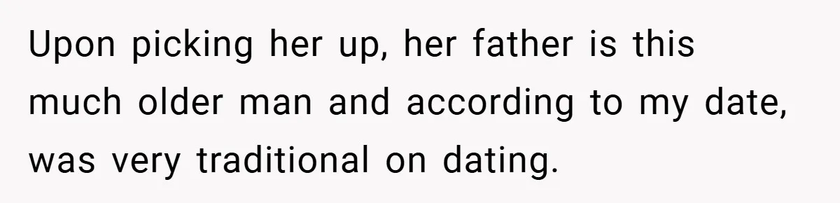 Upon picking her up, her father is this much older man and according to my date, was very traditional on dating.