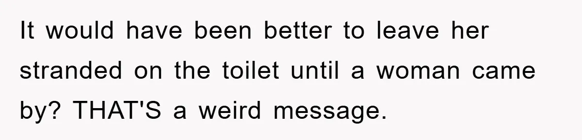 It would have been better to leave her stranded on the toilet until a woman came by? THAT'S a weird message.