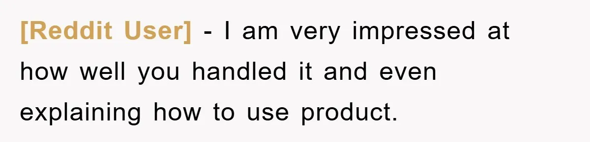[Reddit User] − I am very impressed at how well you handled it and even explaining how to use product.