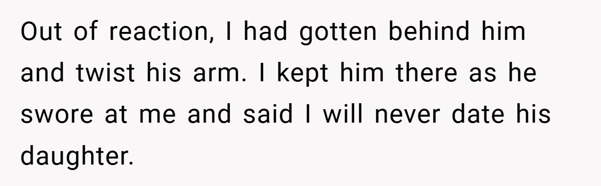 Out of reaction, I had gotten behind him and twist his arm. I kept him there as he swore at me and said I will never date his daughter.