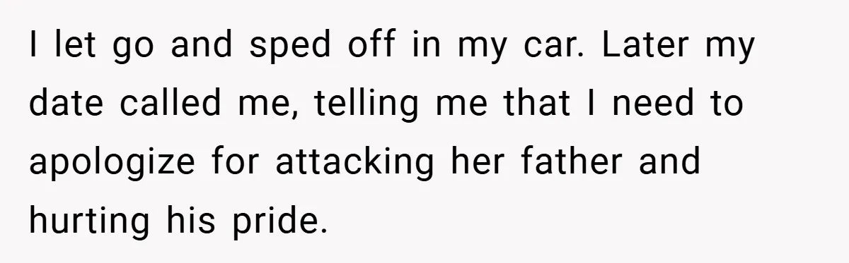 I let go and sped off in my car. Later my date called me, telling me that I need to apologize for attacking her father and hurting his pride.