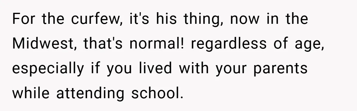 For the curfew, it's his thing, now in the Midwest, that's normal! regardless of age, especially if you lived with your parents while attending school.