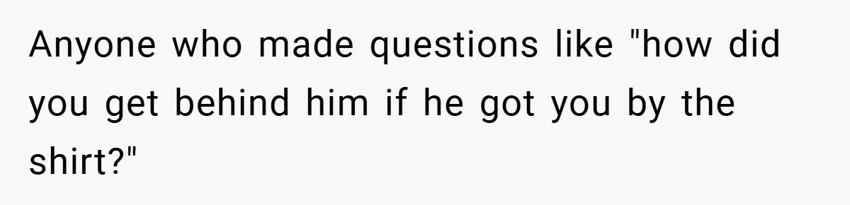 Anyone who made questions like "how did you get behind him if he got you by the shirt?"