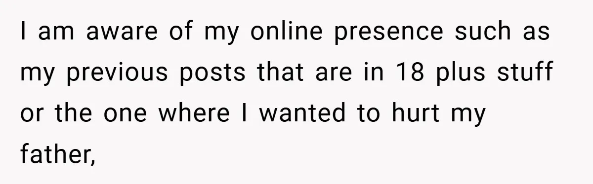 I am aware of my online presence such as my previous posts that are in 18 plus stuff or the one where I wanted to hurt my father,