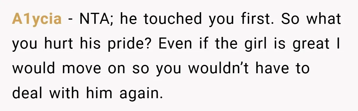 A1ycia − NTA; he touched you first. So what you hurt his pride? Even if the girl is great I would move on so you wouldn’t have to deal with...