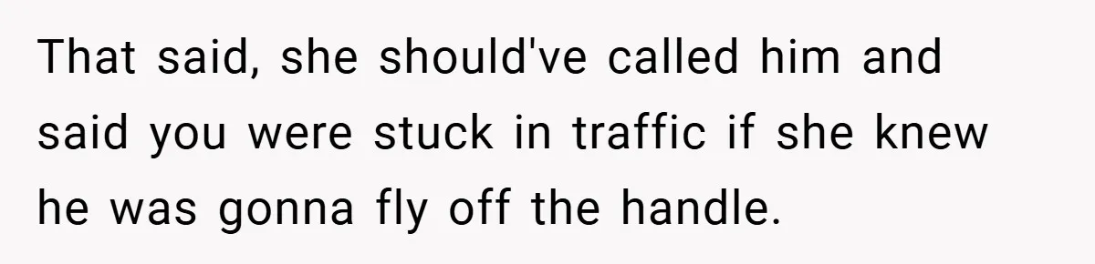 That said, she should've called him and said you were stuck in traffic if she knew he was gonna fly off the handle.