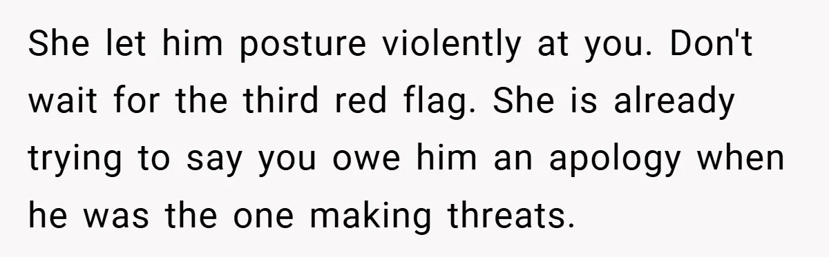 She let him posture violently at you. Don't wait for the third red flag. She is already trying to say you owe him an apology when he was the one...