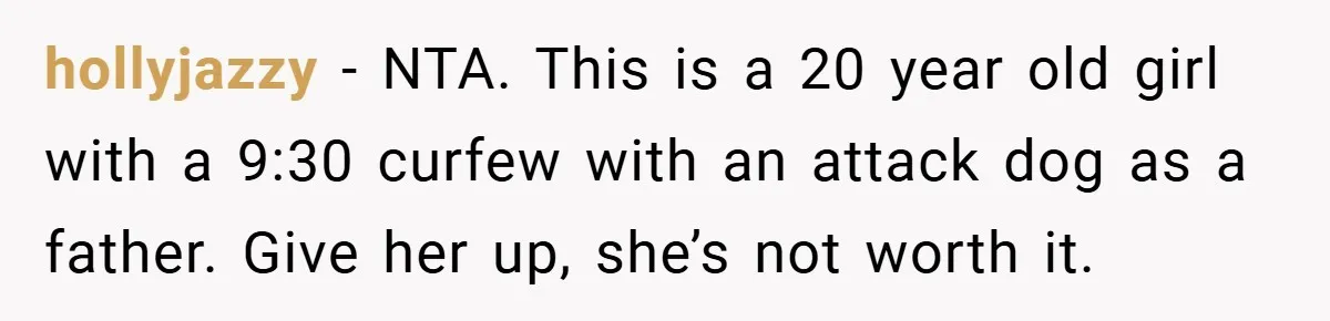 hollyjazzy − NTA. This is a 20 year old girl with a 9:30 curfew with an attack dog as a father. Give her up, she’s not worth it.