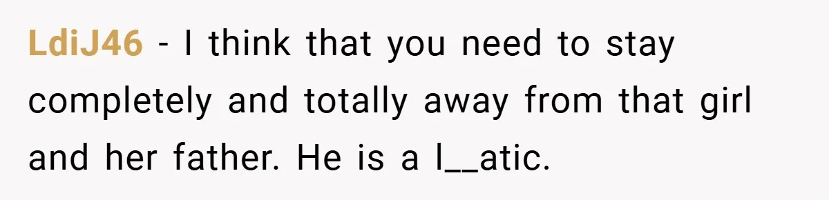 LdiJ46 − I think that you need to stay completely and totally away from that girl and her father. He is a l__atic.