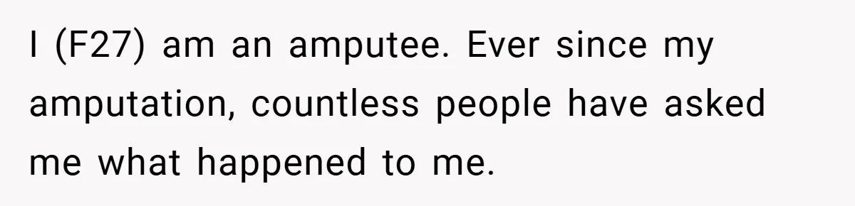 I (F27) am an amputee. Ever since my amputation, countless people have asked me what happened to me.