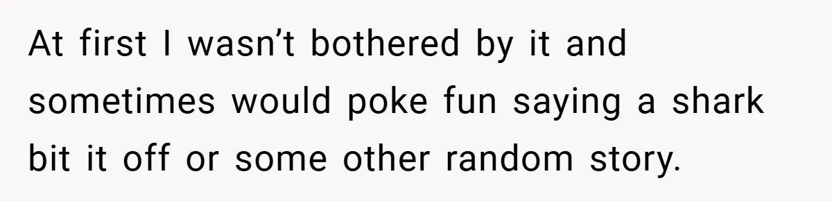 At first I wasn’t bothered by it and sometimes would poke fun saying a shark bit it off or some other random story.