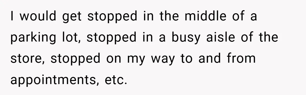 I would get stopped in the middle of a parking lot, stopped in a busy aisle of the store, stopped on my way to and from appointments, etc.