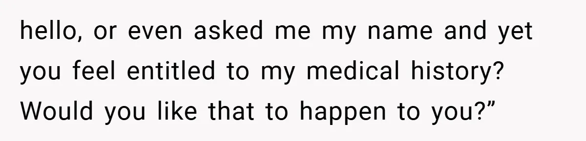 hello, or even asked me my name and yet you feel entitled to my medical history? Would you like that to happen to you?”