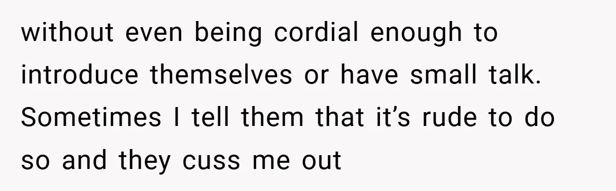 without even being cordial enough to introduce themselves or have small talk. Sometimes I tell them that it’s rude to do so and they cuss me out