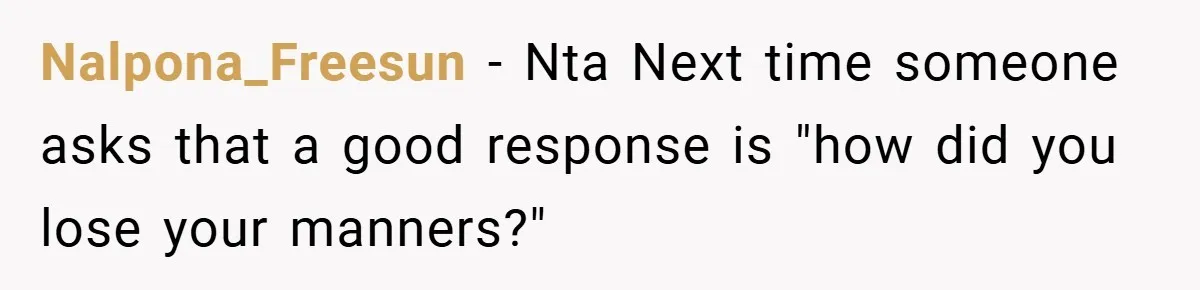 Nalpona_Freesun − Nta Next time someone asks that a good response is "how did you lose your manners?"