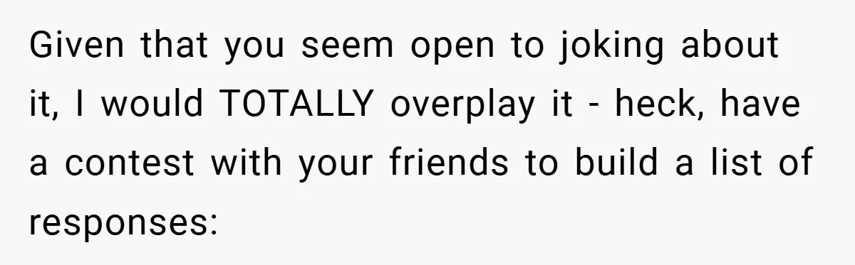 Given that you seem open to joking about it, I would TOTALLY overplay it - heck, have a contest with your friends to build a list of responses: