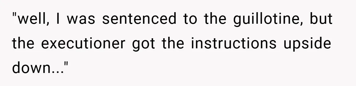 "well, I was sentenced to the guillotine, but the executioner got the instructions upside down..."