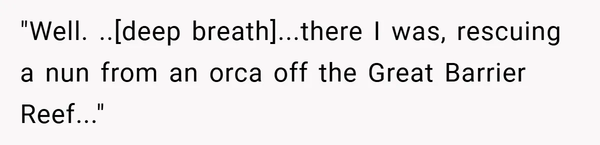 "Well. ..[deep breath]...there I was, rescuing a nun from an orca off the Great Barrier Reef..."