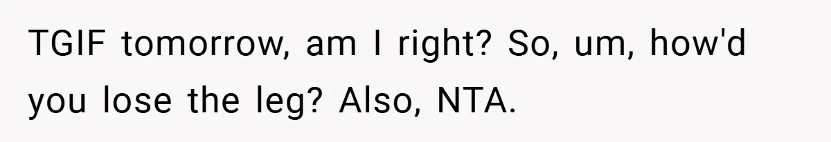 TGIF tomorrow, am I right? So, um, how'd you lose the leg? Also, NTA.