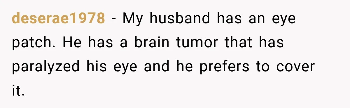 deserae1978 − My husband has an eye patch. He has a brain tumor that has paralyzed his eye and he prefers to cover it.