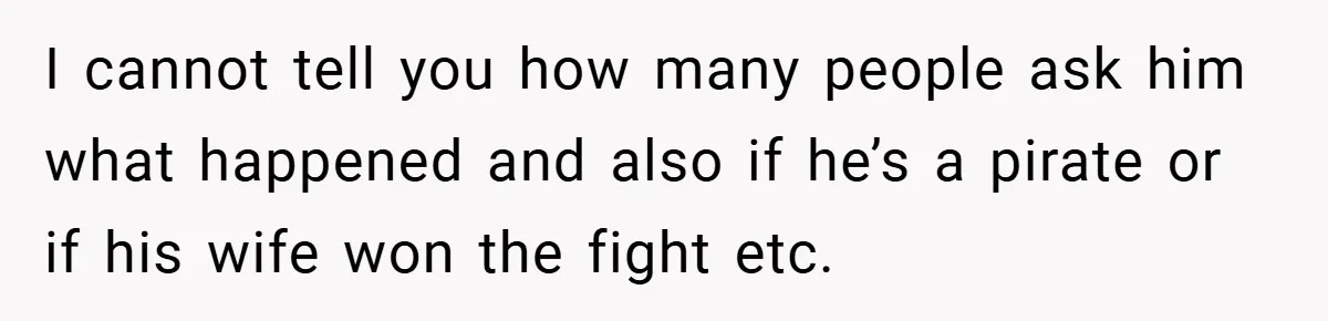 I cannot tell you how many people ask him what happened and also if he’s a pirate or if his wife won the fight etc.