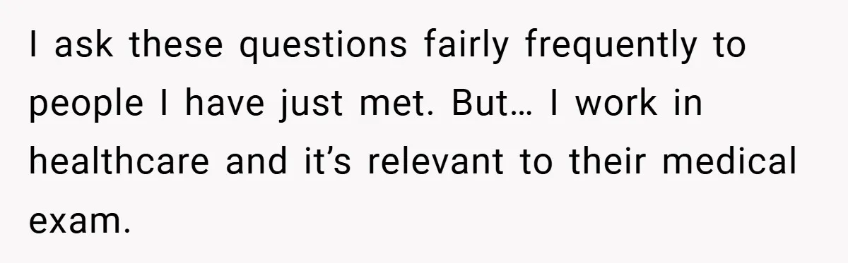 I ask these questions fairly frequently to people I have just met. But… I work in healthcare and it’s relevant to their medical exam.