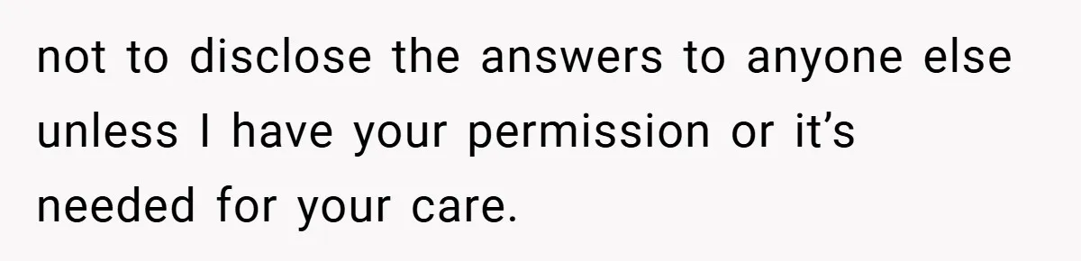 not to disclose the answers to anyone else unless I have your permission or it’s needed for your care.