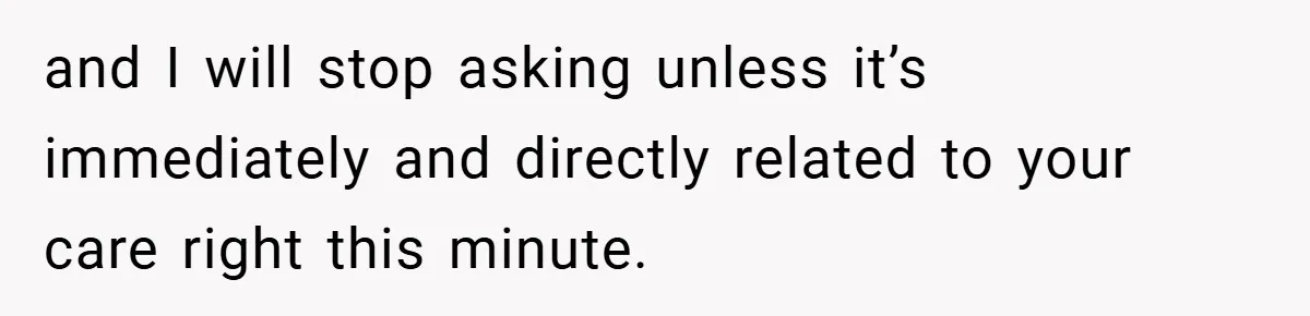 and I will stop asking unless it’s immediately and directly related to your care right this minute.