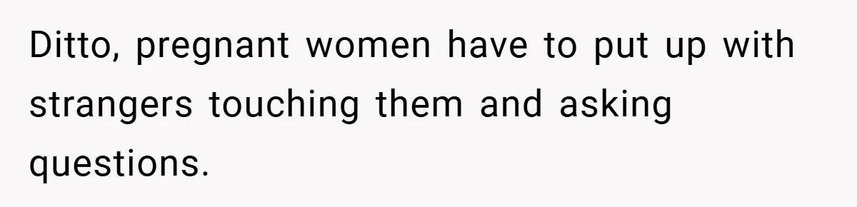 Ditto, pregnant women have to put up with strangers touching them and asking questions.