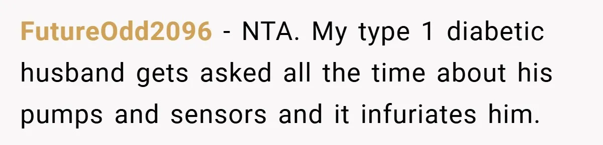 FutureOdd2096 − NTA. My type 1 diabetic husband gets asked all the time about his pumps and sensors and it infuriates him.